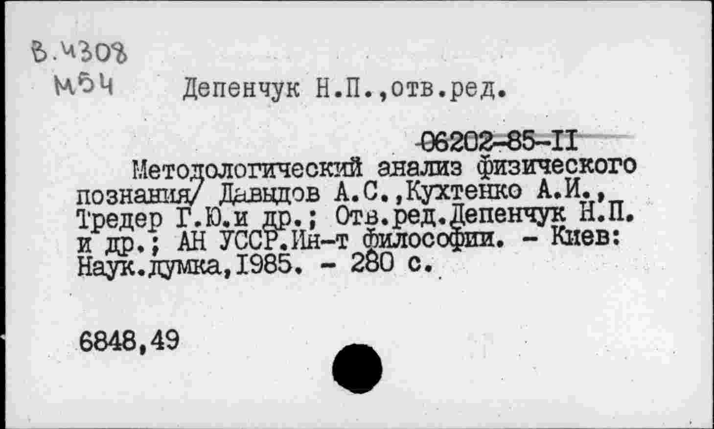 ﻿чьц
Депенчук Н.П.,отв.ред.
06202-85-11
Методологический анализ физического познания/ Давыдов А.С. ,Кухтенко А. И., Тредер Г.Ю.и др.; Отв.ред.Депенчук Н.П. и др. ; АН УССР.ИН-Т философии. - Киев: Наук.думка,1985. - 280 с.
6848,49